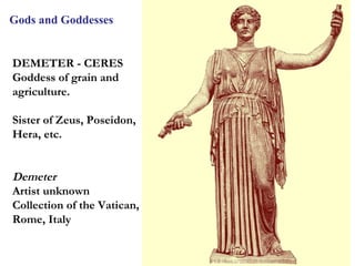 Gods and Goddesses


DEMETER - CERES
Goddess of grain and
agriculture.

Sister of Zeus, Poseidon,
Hera, etc.


Demeter
Artist unknown
Collection of the Vatican,
Rome, Italy


                             10
 