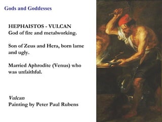 Gods and Goddesses


 HEPHAISTOS - VULCAN
 God of fire and metalworking.

 Son of Zeus and Hera, born lame
 and ugly.

 Married Aphrodite (Venus) who
 was unfaithful.



 Vulcan
 Painting by Peter Paul Rubens

                                   14
 