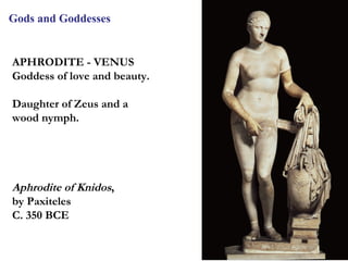 Gods and Goddesses


APHRODITE - VENUS
Goddess of love and beauty.

Daughter of Zeus and a
wood nymph.




Aphrodite of Knidos,
by Paxiteles
C. 350 BCE


                              17
 