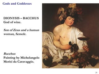 Gods and Goddesses



DIONYSIS – BACCHUS
God of wine.

Son of Zeus and a human
woman, Semele.




Bacchus
Painting by Michelangelo
Merisi da Caravaggio.


                           20
 