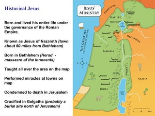 Historical Jesus

Born and lived his entire life under
the governance of the Roman
Empire.

Known as Jesus of Nazareth (town
about 60 miles from Bethlehem)

Born in Bethlehem (Herod -
massacre of the innocents)

Taught all over the area on the map

Performed miracles at towns on
map

Condemned to death in Jerusalem

Crucified in Golgatha (probably a
burial site north of Jerusalem)
                                       25
 