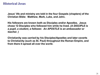 Historical Jesus

   Jesus’ life and ministry are told in the four Gospels (chapters) of the
   Christian Bible: Matthew, Mark, Luke, and John.

   His followers are known both as Disciples and/or Apostles. Jesus
   chose 12 Disciples who followed him while he lived. (A DISCIPLE is
   a pupil, a student, a follower. An APOSTLE is an ambassador or
   teacher. )

   Christianity was carried by his Disciples/Apostles and later coverts
   to Christianity (such as St. Paul) throughout the Roman Empire, and
   from there it spread all over the world.




                                                                             26
 