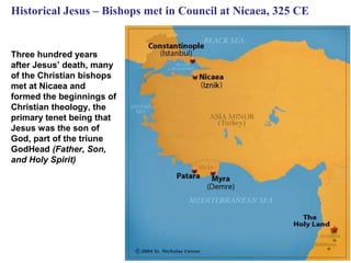 Historical Jesus – Bishops met in Council at Nicaea, 325 CE


Three hundred years
after Jesus’ death, many
of the Christian bishops
met at Nicaea and
formed the beginnings of
Christian theology, the
primary tenet being that
Jesus was the son of
God, part of the triune
GodHead (Father, Son,
and Holy Spirit)




                                                              27
 