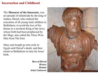 Incarnation and Childhood

 The Massacre of the Innocents, was
 an episode of infanticide by the king of
 Judaea, Herod, who ordered the
 execution of all young male children in
 Bethlehem, to avoid the loss of his
 throne to a newborn King of the Jews,
 whose birth had been prophesied by
 the Magi, also called the Three Wise
 Men from The East.

 Mary and Joseph go into exile in
 Egypt until Herod’s death, and then
 return to Bethlehem in time for Jesus’
 birth.

                           Bust of Herod
                                   Bronze
                                   Roman
                          Artist Unknown    33
 
