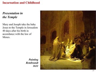 Incarnation and Childhood


Presentation in
the Temple

Mary and Joseph take the baby
Jesus to the Temple in Jerusalem
40 days after his birth in
accordance with the law of
Moses.




                       Painting
                     Rembrandt
                          1631
                                   37
 