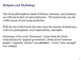 Religion and Mythology

The Greek philosophical ideals of balance, harmony, and symmetry
are reflected in their art and architecture. The human body was the
visible means of conveying perfection.

With the rise of the Greek city-state came the concept of democracy,
with civic participation, civic responsibility, and rights.

Etymology of the word “democracy” comes from the Greek
word demokratia "popular government," [from demos"common
people," originally "district" (see demotic), + kratos "rule, strength"
(see -cracy)].



                                                                          4
 
