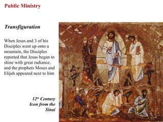 Public Ministry


Transfiguration

When Jesus and 3 of his
Disciples went up onto a
mountain, the Disciples
reported that Jesus began to
shine with great radiance,
and the prophets Moses and
Elijah appeared next to him




                12th Century
              Icon from the
                       Sinai

                               51
 