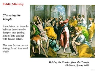Public Ministry


Cleansing the
Temple

Jesus drives out those he
believes desecrate the
Temple, thus putting
himself into conflict
with Jewish elders.

This may have occurred
during Jesus’ last week
of life.



                            Driving the Traders from the Temple
                                          El Greco, Spain, 1600
                                                                  53
 