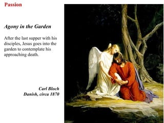 Passion


Agony in the Garden

After the last supper with his
disciples, Jesus goes into the
garden to contemplate his
approaching death.




                  Carl Bloch
           Danish, circa 1870




                                 59
 
