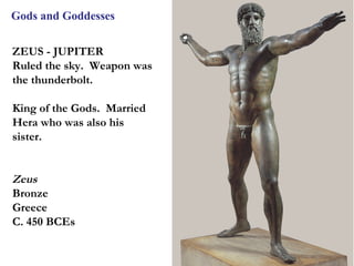 Gods and Goddesses


ZEUS - JUPITER
Ruled the sky. Weapon was
the thunderbolt.

King of the Gods. Married
Hera who was also his
sister.


Zeus
Bronze
Greece
C. 450 BCEs


                            6
 