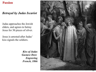 Passion


Betrayal by Judas Iscariot


Judas approaches the Jewish
elders, and agrees to betray
Jesus for 30 pieces of silver.

Jesus is arrested after Judas’
kiss signals the soldiers.



                    Kiss of Judas
                   Gustave Dore
                      Engraving
                   French, 1866


                                    60
 