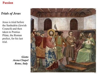 Passion


Trials of Jesus

 Jesus is tried before
 the Sanhedrin (Jewish
 Council) and then
 taken to Pontius
 Pilate, the Roman
 prefect, for his last
 trial.




                 Giotto
          Arena Chapel
           Rome, Italy


                          61
 