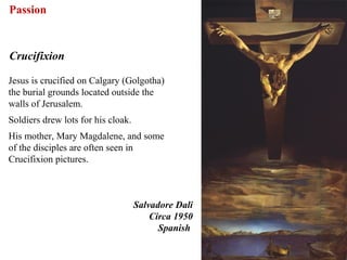 Passion


Crucifixion

Jesus is crucified on Calgary (Golgotha)
the burial grounds located outside the
walls of Jerusalem.
Soldiers drew lots for his cloak.
His mother, Mary Magdalene, and some
of the disciples are often seen in
Crucifixion pictures.



                                    Salvadore Dali
                                        Circa 1950
                                          Spanish

                                                     64
 