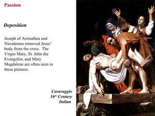 Passion


Deposition

Joseph of Arimathea and
Nicodemus removed Jesus’
body from the cross. The
Virgin Mary, St. John the
Evangelist, and Mary
Magdalene are often seen in
these pictures.




                          Caravaggio
                         16th Century
                              Italian

                                        65
 