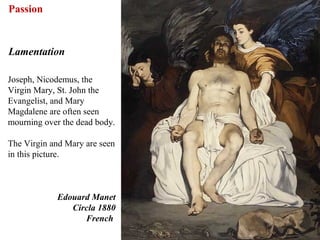 Passion


Lamentation

Joseph, Nicodemus, the
Virgin Mary, St. John the
Evangelist, and Mary
Magdalene are often seen
mourning over the dead body.

The Virgin and Mary are seen
in this picture.



            Edouard Manet
               Circla 1880
                  French
                               66
 