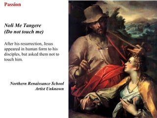 Passion


Noli Me Tangere
(Do not touch me)

After his resurrection, Jesus
appeared in human form to his
disciples, but asked them not to
touch him.




   Northern Renaissance School
               Artist Unknown




                                   71
 
