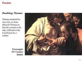 Passion


Doubting Thomas

Thomas doubted he
was real, so Jesus
allowed Thomas to
feel the wound in his
side, inflicted at the
Cricifixion by a
soldier.




           Caravaggio
          16th Century
                Italian

                          75
 