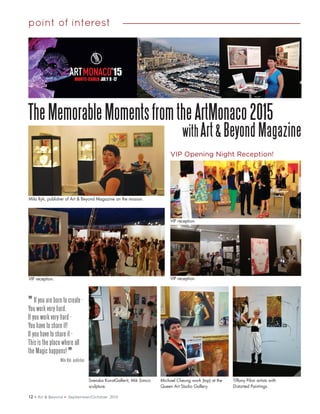 12 • Art & Beyond • September/October 2015
point of interest
TheMemorableMomentsfromtheArtMonaco2015
withArt& Beyond Magazine
VIP Opening Night Reception!
Mila Ryk, publisher of Art & Beyond Magazine on the mission.
VIP reception. VIP reception.
VIP reception.
Svenska KonstGallerit, Mik Simcic
sculpture.
Michael Cheung work (top) at the
Queen Art Studio Gallery.
Tiffany Pilon artists with
Distorted Paintings.
" If you are born to create -
You work very hard.
If you work very hard -
You have to share it!
If you have to share it -
This is the place where all
the Magic happens!
Mila Ryk, publisher
 