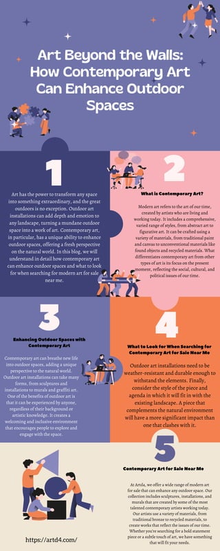 3
2
1
5
4
Art Beyond the Walls:
How Contemporary Art
Can Enhance Outdoor
Spaces
Art has the power to transform any space
into something extraordinary, and the great
outdoors is no exception. Outdoor art
installations can add depth and emotion to
any landscape, turning a mundane outdoor
space into a work of art. Contemporary art,
in particular, has a unique ability to enhance
outdoor spaces, offering a fresh perspective
on the natural world. In this blog, we will
understand in detail how contemporary art
can enhance outdoor spaces and what to look
for when searching for modern art for sale
near me.
What is Contemporary Art?
Modern art refers to the art of our time,
created by artists who are living and
working today. It includes a comprehensive,
varied range of styles, from abstract art to
figurative art. It can be crafted using a
variety of materials, from traditional paint
and canvas to unconventional materials like
found objects and recycled materials. What
differentiates contemporary art from other
types of art is its focus on the present
moment, reflecting the social, cultural, and
political issues of our time.
Enhancing Outdoor Spaces with
Contemporary Art
Contemporary art can breathe new life
into outdoor spaces, adding a unique
perspective to the natural world.
Outdoor art installations can take many
forms, from sculptures and
installations to murals and graffiti art.
One of the benefits of outdoor art is
that it can be experienced by anyone,
regardless of their background or
artistic knowledge. It creates a
welcoming and inclusive environment
that encourages people to explore and
engage with the space.
What to Look for When Searching for
Contemporary Art for Sale Near Me
Outdoor art installations need to be
weather-resistant and durable enough to
withstand the elements. Finally,
consider the style of the piece and
agenda in which it will fit in with the
existing landscape. A piece that
complements the natural environment
will have a more significant impact than
one that clashes with it.
Contemporary Art for Sale Near Me
At Artd4, we offer a wide range of modern art
for sale that can enhance any outdoor space. Our
collection includes sculptures, installations, and
murals that are created by some of the most
talented contemporary artists working today.
Our artists use a variety of materials, from
traditional bronze to recycled materials, to
create works that reflect the issues of our time.
Whether you’re searching for a bold statement
piece or a subtle touch of art, we have something
that will fit your needs.
https://artd4.com/
 