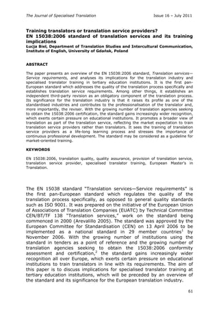 The Journal of Specialised Translation Issue 16 – July 2011
61
Training translators or translation service providers?
EN 15038:2006 standard of translation services and its training
implications
Łucja Biel, Department of Translation Studies and Intercultural Communication,
Institute of English, University of Gdańsk, Poland
ABSTRACT
The paper presents an overview of the EN 15038:2006 standard, Translation services—
Service requirements, and analyses its implications for the translation industry and
specialised translator training in tertiary education institutions. It is the first pan-
European standard which addresses the quality of the translation process specifically and
establishes translation service requirements. Among other things, it establishes an
independent third-party revision as an obligatory component of the translation process.
Its significance for the translation industry is that it raises its profile as one of the
standardised industries and contributes to the professionalisation of the translator and,
more importantly, the reviser. With the growing number of translation agencies seeking
to obtain the 15038:2006 certification, the standard gains increasingly wider recognition,
which exerts certain pressure on educational institutions. It promotes a broader view of
translation as part of the translation service, reflecting the market expectation to train
translation service providers rather than translators. It sees the training of translation
service providers as a life-long learning process and stresses the importance of
continuous professional development. The standard may be considered as a guideline for
market-oriented training.
KEYWORDS
EN 15038:2006, translation quality, quality assurance, provision of translation service,
translation service provider, specialised translator training, European Master‘s in
Translation.
The EN 15038 standard ―Translation services—Service requirements‖ is
the first pan-European standard which regulates the quality of the
translation process specifically, as opposed to general quality standards
such as ISO 9001. It was prepared on the initiative of the European Union
of Associations of Translation Companies (EUATC) by Technical Committee
CEN/BT/TF 138 ―Translation services,‖ work on the standard being
commenced in 2000 (Arevalillo 2005). The standard was approved by the
European Committee for Standardisation (CEN) on 13 April 2006 to be
implemented as a national standard in 29 member countries1
by
November 2006. With the growing number of institutions using the
standard in tenders as a point of reference and the growing number of
translation agencies seeking to obtain the 15038:2006 conformity
assessment and certification,2
the standard gains increasingly wider
recognition all over Europe, which exerts certain pressure on educational
institutions to train translators in line with its requirements. The aim of
this paper is to discuss implications for specialised translator training at
tertiary education institutions, which will be preceded by an overview of
the standard and its significance for the European translation industry.
 