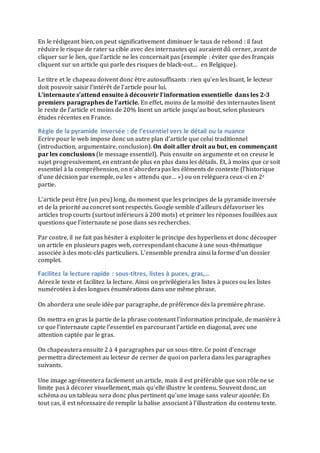 En	
  le	
  rédigeant	
  bien,	
  on	
  peut	
  significativement	
  diminuer	
  le	
  taux	
  de	
  rebond	
  :	
  il	
  faut	
  
réduire	
  le	
  risque	
  de	
  rater	
  sa	
  cible	
  avec	
  des	
  internautes	
  qui	
  auraient	
  dû	
  cerner,	
  avant	
  de	
  
cliquer	
  sur	
  le	
  lien,	
  que	
  l’article	
  ne	
  les	
  concernait	
  pas	
  (exemple	
  :	
  éviter	
  que	
  des	
  français	
  
cliquent	
  sur	
  un	
  article	
  qui	
  parle	
  des	
  risques	
  de	
  black-­‐out…	
  	
  en	
  Belgique).	
  
	
  
Le	
  titre	
  et	
  le	
  chapeau	
  doivent	
  donc	
  être	
  autosuffisants	
  :	
  rien	
  qu’en	
  les	
  lisant,	
  le	
  lecteur	
  
doit	
  pouvoir	
  saisir	
  l’intérêt	
  de	
  l’article	
  pour	
  lui.	
  	
  
L’internaute	
  s’attend	
  ensuite	
  à	
  découvrir	
  l’information	
  essentielle	
  dans	
  les	
  2-­‐3	
  
premiers	
  paragraphes	
  de	
  l’article.	
  En	
  effet,	
  moins	
  de	
  la	
  moitié	
  des	
  internautes	
  lisent	
  
le	
  reste	
  de	
  l’article	
  et	
  moins	
  de	
  20%	
  lisent	
  un	
  article	
  jusqu’au	
  bout,	
  selon	
  plusieurs	
  
études	
  récentes	
  en	
  France.	
  
Règle	
  de	
  la	
  pyramide	
  inversée	
  :	
  de	
  l’essentiel	
  vers	
  le	
  détail	
  ou	
  la	
  nuance	
  
Ecrire	
  pour	
  le	
  web	
  impose	
  donc	
  un	
  autre	
  plan	
  d’article	
  que	
  celui	
  traditionnel	
  
(introduction,	
  argumentaire,	
  conclusion).	
  On	
  doit	
  aller	
  droit	
  au	
  but,	
  en	
  commençant	
  
par	
  les	
  conclusions	
  (le	
  message	
  essentiel).	
  Puis	
  ensuite	
  on	
  argumente	
  et	
  on	
  creuse	
  le	
  
sujet	
  progressivement,	
  en	
  entrant	
  de	
  plus	
  en	
  plus	
  dans	
  les	
  détails.	
  Et,	
  à	
  moins	
  que	
  ce	
  soit	
  
essentiel	
  à	
  la	
  compréhension,	
  on	
  n’abordera	
  pas	
  les	
  éléments	
  de	
  contexte	
  (l’historique	
  
d’une	
  décision	
  par	
  exemple,	
  ou	
  les	
  «	
  attendu	
  que…	
  »)	
  ou	
  on	
  relèguera	
  ceux-­‐ci	
  en	
  2e	
  
partie.	
  	
  
	
  
L’article	
  peut	
  être	
  (un	
  peu)	
  long,	
  du	
  moment	
  que	
  les	
  principes	
  de	
  la	
  pyramide	
  inversée	
  
et	
  de	
  la	
  priorité	
  au	
  concret	
  sont	
  respectés.	
  Google	
  semble	
  d’ailleurs	
  défavoriser	
  les	
  
articles	
  trop	
  courts	
  (surtout	
  inférieurs	
  à	
  200	
  mots)	
  et	
  primer	
  les	
  réponses	
  fouillées	
  aux	
  
questions	
  que	
  l’internaute	
  se	
  pose	
  dans	
  ses	
  recherches.	
  	
  
	
  
Par	
  contre,	
  il	
  ne	
  fait	
  pas	
  hésiter	
  à	
  exploiter	
  le	
  principe	
  des	
  hyperliens	
  et	
  donc	
  découper	
  
un	
  article	
  en	
  plusieurs	
  pages	
  web,	
  correspondant	
  chacune	
  à	
  une	
  sous-­‐thématique	
  
associée	
  à	
  des	
  mots-­‐clés	
  particuliers.	
  L’ensemble	
  prendra	
  ainsi	
  la	
  forme	
  d’un	
  dossier	
  
complet.	
  
Facilitez	
  la	
  lecture	
  rapide	
  :	
  sous-­‐titres,	
  listes	
  à	
  puces,	
  gras,…	
  
Aérez	
  le	
  texte	
  et	
  facilitez	
  la	
  lecture.	
  Ainsi	
  on	
  privilégiera	
  les	
  listes	
  à	
  puces	
  ou	
  les	
  listes	
  
numérotées	
  à	
  des	
  longues	
  énumérations	
  dans	
  une	
  même	
  phrase.	
  	
  
	
  
On	
  abordera	
  une	
  seule	
  idée	
  par	
  paragraphe,	
  de	
  préférence	
  dès	
  la	
  première	
  phrase.	
  	
  
	
  
On	
  mettra	
  en	
  gras	
  la	
  partie	
  de	
  la	
  phrase	
  contenant	
  l’information	
  principale,	
  de	
  manière	
  à	
  
ce	
  que	
  l’internaute	
  capte	
  l’essentiel	
  en	
  parcourant	
  l’article	
  en	
  diagonal,	
  avec	
  une	
  
attention	
  captée	
  par	
  le	
  gras.	
  	
  
	
  
On	
  chapeautera	
  ensuite	
  2	
  à	
  4	
  paragraphes	
  par	
  un	
  sous-­‐titre.	
  Ce	
  point	
  d’encrage	
  
permettra	
  directement	
  au	
  lecteur	
  de	
  cerner	
  de	
  quoi	
  on	
  parlera	
  dans	
  les	
  paragraphes	
  
suivants.	
  	
  
	
  
Une	
  image	
  agrémentera	
  facilement	
  un	
  article,	
  mais	
  il	
  est	
  préférable	
  que	
  son	
  rôle	
  ne	
  se	
  
limite	
  pas	
  à	
  décorer	
  visuellement,	
  mais	
  qu’elle	
  illustre	
  le	
  contenu.	
  Souvent	
  donc,	
  un	
  
schéma	
  ou	
  un	
  tableau	
  sera	
  donc	
  plus	
  pertinent	
  qu’une	
  image	
  sans	
  valeur	
  ajoutée.	
  En	
  
tout	
  cas,	
  il	
  est	
  nécessaire	
  de	
  remplir	
  la	
  balise	
  associant	
  à	
  l’illustration	
  du	
  contenu	
  texte.	
  
	
  
 