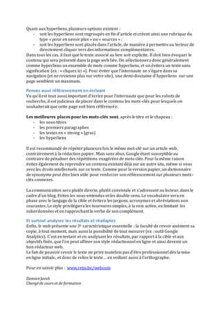 Quant	
  aux	
  hyperliens,	
  plusieurs	
  options	
  existent	
  :	
  
-­‐ soit	
  les	
  hyperliens	
  sont	
  regroupés	
  en	
  fin	
  d’article	
  et	
  créent	
  ainsi	
  une	
  rubrique	
  du	
  
type	
  «	
  pour	
  en	
  savoir	
  plus	
  »	
  ou	
  «	
  sources	
  »	
  ;	
  	
  
-­‐ soit	
  les	
  hyperliens	
  sont	
  placés	
  dans	
  l’article,	
  de	
  manière	
  à	
  permettre	
  au	
  lecteur	
  de	
  
directement	
  cliquer	
  vers	
  des	
  informations	
  complémentaires.	
  
Dans	
  tous	
  les	
  cas,	
  il	
  faut	
  que	
  le	
  texte	
  associé	
  au	
  lien	
  soit	
  explicite.	
  Il	
  doit	
  bien	
  évoquer	
  le	
  
contenu	
  qui	
  sera	
  présenté	
  dans	
  la	
  page	
  web	
  liée.	
  On	
  sélectionnera	
  donc	
  généralement	
  
comme	
  hyperliens	
  un	
  ensemble	
  de	
  mots	
  comme	
  hyperliens,	
  et	
  on	
  évitera	
  un	
  texte	
  sans	
  
signification	
  (ex	
  :	
  «	
  cliquez	
  ici	
  »).	
  Pour	
  éviter	
  que	
  l’internaute	
  ne	
  s’égare	
  dans	
  sa	
  
navigation	
  (et	
  ne	
  revienne	
  plus	
  sur	
  votre	
  site),	
  une	
  demi-­‐douzaine	
  d’hyperliens	
  	
  sur	
  une	
  
page	
  semblent	
  un	
  maximum.	
  	
  
Pensez	
  aussi	
  référencement	
  en	
  écrivant	
  
Vu	
  qu’il	
  est	
  tout	
  aussi	
  important	
  d’écrire	
  pour	
  l’internaute	
  que	
  pour	
  les	
  robots	
  de	
  
recherche,	
  il	
  est	
  judicieux	
  de	
  placer	
  dans	
  le	
  contenu	
  les	
  mots-­‐clés	
  pour	
  lesquels	
  on	
  
souhaiterait	
  que	
  cette	
  page	
  soit	
  bien	
  référencée.	
  
	
  
Les	
  meilleures	
  places	
  pour	
  les	
  mots-­‐clés	
  sont,	
  après	
  le	
  titre	
  et	
  le	
  chapeau	
  :	
  
-­‐ les	
  sous-­‐titres	
  
-­‐ les	
  premiers	
  paragraphes	
  
-­‐ les	
  textes	
  en	
  «	
  strong	
  »	
  (gras)	
  
-­‐ les	
  hyperliens	
  
	
  
Il	
  est	
  recommandé	
  de	
  répéter	
  plusieurs	
  fois	
  le	
  même	
  mot-­‐clé	
  sur	
  un	
  article	
  web,	
  
contrairement	
  à	
  la	
  rédaction	
  papier.	
  Mais	
  sans	
  abus,	
  Google	
  étant	
  susceptible	
  au	
  
contraire	
  de	
  pénaliser	
  des	
  répétitions	
  exagérées	
  de	
  mots-­‐clés.	
  Pour	
  la	
  même	
  raison	
  
évitez	
  également	
  de	
  reprendre	
  un	
  contenu	
  existant	
  déjà	
  sur	
  un	
  autre	
  site,	
  même	
  si	
  vous	
  
avez	
  les	
  droits	
  intellectuels	
  sur	
  ce	
  texte.	
  Comme	
  pour	
  la	
  version	
  papier,	
  un	
  dictionnaire	
  
de	
  synonyme	
  peut	
  être	
  bien	
  utile	
  pour	
  renforcer	
  son	
  référencement	
  sur	
  plusieurs	
  mots-­‐
clés	
  connexes.	
  	
  
	
  
La	
  communication	
  sera	
  plutôt	
  directe,	
  plutôt	
  conviviale	
  et	
  s’adressant	
  au	
  lecteur,	
  dans	
  le	
  
cadre	
  d’un	
  blog.	
  Evitez	
  les	
  sous-­‐entendus	
  et	
  les	
  double-­‐sens.	
  Le	
  vocabulaire	
  sera	
  en	
  
phase	
  avec	
  le	
  langage	
  de	
  la	
  cible	
  et	
  évitera	
  les	
  jargons,	
  acronymes	
  et	
  abréviations	
  non	
  
courantes.	
  Le	
  style	
  privilégiera	
  les	
  tournures	
  simples,	
  à	
  la	
  voix	
  active,	
  en	
  limitant	
  les	
  
subordonnées	
  et	
  en	
  rapprochant	
  le	
  verbe	
  de	
  son	
  complément.	
  	
  
Et	
  surtout	
  analysez	
  les	
  résultats	
  et	
  réadaptez	
  
Enfin,	
  le	
  web	
  présente	
  une	
  3e	
  caractéristique	
  essentielle	
  :	
  la	
  faculté	
  de	
  revoir	
  aisément	
  sa	
  
copie,	
  à	
  tout	
  moment,	
  mais	
  aussi	
  la	
  possibilité	
  de	
  tout	
  mesurer	
  (ex	
  :	
  outil	
  Google	
  
Analytics).	
  C’est	
  en	
  testant	
  et	
  en	
  analysant	
  les	
  résultats,	
  par	
  rapport	
  à	
  la	
  cible	
  et	
  aux	
  
objectifs	
  fixés,	
  que	
  l’on	
  peut	
  affiner	
  son	
  style	
  rédactionnel	
  en	
  ligne	
  et	
  ainsi	
  devenir	
  un	
  
bon	
  rédacteur	
  web.	
  	
  
Le	
  fait	
  de	
  pouvoir	
  revoir	
  le	
  texte	
  ne	
  prive	
  toutefois	
  pas	
  d’être	
  professionnel	
  dès	
  la	
  mise	
  
en	
  ligne	
  initiale,	
  et	
  donc	
  de	
  relire	
  le	
  texte…	
  en	
  veillant	
  aussi	
  à	
  l’orthographe.	
  
	
  
Pour	
  en	
  savoir	
  plus	
  :	
  	
  www.retis.be/webcom	
  	
  
	
  
Damien	
  Jacob	
  
Chargé	
  de	
  cours	
  et	
  de	
  formation	
  
 