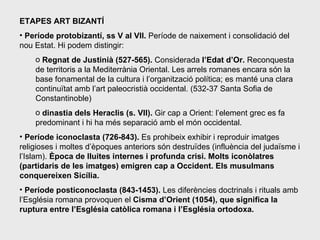 ETAPES ART BIZANTÍ Període protobizantí, ss V al VII.  Període de naixement i consolidació del nou Estat. Hi podem distingir: Regnat de Justinià (527-565).  Considerada  l’Edat d’Or.  Reconquesta  de territoris a la Mediterrània Oriental. Les arrels romanes encara són la base fonamental de la cultura i l’organització política; es manté una clara continuïtat amb l’art paleocristià occidental. (532-37 Santa Sofia de Constantinoble) dinastia dels Heraclis (s. VII).  Gir cap a Orient: l’element grec es fa predominant i hi ha més separació amb el món occidental. Període iconoclasta (726-843).  Es prohibeix exhibir i reproduir imatges religioses i moltes d’èpoques anteriors són destruïdes (influència del judaïsme i l’Islam).  Època de lluites internes i profunda crisi. Molts iconòlatres (partidaris de les imatges) emigren cap a Occident. Els musulmans conquereixen Sicília.   Període posticonoclasta (843-1453).  Les diferències doctrinals i rituals amb l’Església romana provoquen el  Cisma d’Orient (1054), que significa la ruptura entre l’Església catòlica romana i l’Església ortodoxa.  
