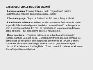 BASES CULTURALS DEL MÓN BIZANTÍ La base romana , fonamental en el dret i l’organització política (autoritarisme imperial, burocràcia estatal, exèrcit) L’ herència grega.  El grec substitueix el llatí com a llengua oficial. La influència oriental  es reflexa en els cerimonials fastuosos de la cort imperial i dels rituals religiosos; també en la consideració de l’emperador com a representant diví. En l’art, es manifesta en la preferència del color sobre la forma, i del simbolisme sobre el naturalisme. Cesaropapisme.  L’Església ortodoxa es subordina a l’emperador, representant de Déu a la Terra. L’emperador (tretzè apòstol) nomena els patriarques de l’església, que adopta les cerimònies de la Cort. L’art es converteix al servei d’una litúrgia entesa com un gran drama sagrat. L’oposició a l’aliança entre l’església i l’Estat donarà lloc al  monacat , un nou tipus d’organització religiosa. 