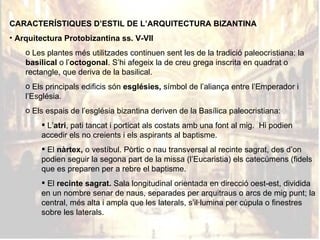 CARACTERÍSTIQUES D’ESTIL DE L’ARQUITECTURA BIZANTINA Arquitectura Protobizantina ss. V-VII Les plantes més utilitzades continuen sent les de la tradició paleocristiana: la  basilical  o l’ octogonal . S’hi afegeix la de creu grega inscrita en quadrat o rectangle, que deriva de la basilical.  Els principals edificis són  esglésies,  símbol de l’aliança entre l’Emperador i l’Església. Els espais de l’església bizantina deriven de la Basílica paleocristiana: L’ atri , pati tancat i porticat als costats amb una font al mig.  Hi podien accedir els no creients i els aspirants al baptisme. El  nàrtex,  o vestíbul. Pòrtic o nau transversal al recinte sagrat, des d’on podien seguir la segona part de la missa (l’Eucaristia) els catecúmens (fidels que es preparen per a rebre el baptisme.   El  recinte sagrat.  Sala longitudinal orientada en direcció oest-est, dividida en un nombre senar de naus, separades per arquitraus o arcs de mig punt; la central, més alta i ampla que les laterals, s’il·lumina per cúpula o finestres sobre les laterals. 
