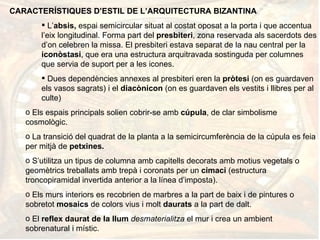 CARACTERÍSTIQUES D’ESTIL DE L’ARQUITECTURA BIZANTINA L’ absis,  espai semicircular situat al costat oposat a la porta i que accentua l’eix longitudinal. Forma part del  presbiteri , zona reservada als sacerdots des d’on celebren la missa. El presbiteri estava separat de la nau central per la  iconòstasi , que era una estructura arquitravada sostinguda per columnes  que servia de suport per a les icones.  Dues dependències annexes al presbiteri eren la  pròtesi  (on es guardaven els vasos sagrats) i el  diacònicon  (on es guardaven els vestits i llibres per al culte) Els espais principals solien cobrir-se amb  cúpula , de clar simbolisme cosmològic. La transició del quadrat de la planta a la semicircumferència de la cúpula es feia per mitjà de  petxines. S’utilitza un tipus de columna amb capitells decorats amb motius vegetals o geomètrics treballats   amb   trepà i coronats per un  cimaci  (estructura troncopiramidal invertida anterior a la línea d’imposta). Els murs interiors es recobrien de marbres a la part de baix i de pintures o sobretot  mosaics  de colors vius i molt  daurats  a la part de dalt. El  reflex daurat de la llum  desmaterialitza  el mur i crea un ambient sobrenatural i místic. 