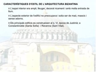 CARACTERÍSTIQUES D’ESTIL DE L’ARQUITECTURA BIZANTINA L’espai interior era ampli, lleuger, decorat ricament i amb molta entrada de llum. L’aspecte exterior de l’edifici no preocupava i solia ser de maó, massís i sense adorns. Els principals edificis es construeixen al s. Vi, època de Justinià; a Constantinoble (Santa Sofia)  i Ràvenna (Sant Vital). 