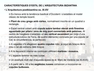 CARACTERÍSTIQUES D’ESTIL DE L’ARQUITECTURA BIZANTINA L’Arquitectura postbizantina ss. IX-XV Es trenca amb la tendència basilical d’Occident i s’estableix el model clàssic de temple bizantí. Plant de creu grega amb nàrtex,  normalment inscrita en un quadrat o rectangle. Espai central cobert amb  cúpula sobre tambor elevat amb finestres aguantada per pilars i arcs de mig punt connectats amb petxines.  Al centre de l’església s’estableix un  eix vertical ascendent  per mitjà d’una estructura cúbica (la Terra, de quatre elements) coronada per una cúpula (el Cel; la circumferència, la perfecció) A vegades s’hi afegeixen  quatre cúpules  més; ja sigui als braços de la creu o bé als extrems dels braços A la decoració interior es continuen utilitzant  marbres  i  mosaics. L’aspecte exterior és més cuidat. Un exemple molt clar d’aquesta època és st. Marc de Venècia (ss XI-XVII). A partir del s. XII a les  esglésies russes  comencen a incorporar-se  cúpules bulboses.  