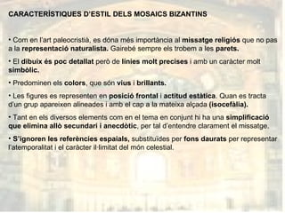 CARACTERÍSTIQUES D’ESTIL DELS MOSAICS BIZANTINS Com en l’art paleocristià, es dóna més importància al  missatge religiós  que no pas a la  representació naturalista.  Gairebé sempre els trobem a les  parets. El  dibuix és poc detallat  però de  línies molt precises  i amb un caràcter molt  simbòlic. Predominen els  colors , que són  vius  i  brillants. Les figures es representen en  posició frontal  i  actitud estàtica . Quan es tracta d’un grup apareixen alineades i amb el cap a la mateixa alçada  (isocefàlia). Tant en els diversos elements com en el tema en conjunt hi ha una  simplificació que elimina allò secundari i anecdòtic , per tal d’entendre clarament el missatge. S’ignoren les referències espaials,  substituïdes per  fons daurats  per representar l’atemporalitat i el caràcter il·limitat del món celestial.  
