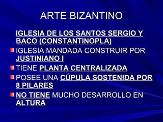 ARTE BIZANTINOARTE BIZANTINO
IGLESIA DE LOS SANTOS SERGIO YIGLESIA DE LOS SANTOS SERGIO Y
BACO (CONSTANTINOPLA)BACO (CONSTANTINOPLA)
IGLESIA MANDADA CONSTRUIR PORIGLESIA MANDADA CONSTRUIR POR
JUSTINIANO IJUSTINIANO I
TIENETIENE PLANTA CENTRALIZADAPLANTA CENTRALIZADA
POSEE UNAPOSEE UNA CÚPULA SOSTENIDA PORCÚPULA SOSTENIDA POR
8 PILARES8 PILARES
NO TIENENO TIENE MUCHO DESARROLLO ENMUCHO DESARROLLO EN
ALTURAALTURA
 