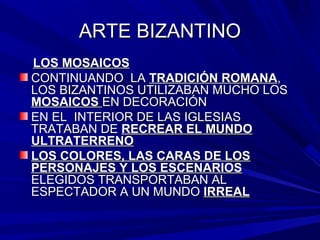 ARTE BIZANTINOARTE BIZANTINO
LOS MOSAICOSLOS MOSAICOS
CONTINUANDO LACONTINUANDO LA TRADICIÓN ROMANATRADICIÓN ROMANA,,
LOS BIZANTINOS UTILIZABAN MUCHO LOSLOS BIZANTINOS UTILIZABAN MUCHO LOS
MOSAICOSMOSAICOS EN DECORACIÓNEN DECORACIÓN
EN EL INTERIOR DE LAS IGLESIASEN EL INTERIOR DE LAS IGLESIAS
TRATABAN DETRATABAN DE RECREAR EL MUNDORECREAR EL MUNDO
ULTRATERRENOULTRATERRENO
LOS COLORES, LAS CARAS DE LOSLOS COLORES, LAS CARAS DE LOS
PERSONAJES Y LOS ESCENARIOSPERSONAJES Y LOS ESCENARIOS
ELEGIDOS TRANSPORTABAN ALELEGIDOS TRANSPORTABAN AL
ESPECTADOR A UN MUNDOESPECTADOR A UN MUNDO IRREALIRREAL
 