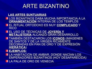 ARTE BIZANTINOARTE BIZANTINO
LAS ARTES SUNTUARIASLAS ARTES SUNTUARIAS
LOS BIZANTINOS DABA MUCHA IMPORTANCIA A LALOS BIZANTINOS DABA MUCHA IMPORTANCIA A LA
ORNAMENTACIÓNORNAMENTACIÓN INTERNA DE LOS TEMPLOSINTERNA DE LOS TEMPLOS
EL RITUAL ORTODOXO ES MUYEL RITUAL ORTODOXO ES MUY COMPLICADOCOMPLICADO YY
RICORICO
EL USO DE TÉCNICAS DEEL USO DE TÉCNICAS DE JOYERÍA YJOYERÍA Y
METALISTERÍAMETALISTERÍA ALCANZÓ GRAN DESARROLLOALCANZÓ GRAN DESARROLLO
TAMBIÉN DESTACARON LOSTAMBIÉN DESTACARON LOS ICONOSICONOS (IMÁGENES(IMÁGENES
DE SANTOS Y DE LA VIRGEN RICAMENTEDE SANTOS Y DE LA VIRGEN RICAMENTE
DECORADAS EN PAN DE ORO Y DE EXPRESIÓNDECORADAS EN PAN DE ORO Y DE EXPRESIÓN
HIERÁTICAHIERÁTICA))
EJEMPLOS:EJEMPLOS:
LA HABITACIÓN DE AMBAR, DONDE NACÍAN LOSLA HABITACIÓN DE AMBAR, DONDE NACÍAN LOS
EMPERADORES BIZANTINOS (HOY DESAPARECIDA)EMPERADORES BIZANTINOS (HOY DESAPARECIDA)
LA PALA DE ORO DE VENECIALA PALA DE ORO DE VENECIA
 