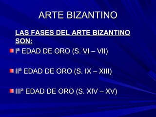 ARTE BIZANTINOARTE BIZANTINO
LAS FASES DEL ARTE BIZANTINOLAS FASES DEL ARTE BIZANTINO
SON:SON:
Iª EDAD DE ORO (S. VI – VII)Iª EDAD DE ORO (S. VI – VII)
IIª EDAD DE ORO (S. IX – XIII)IIª EDAD DE ORO (S. IX – XIII)
IIIª EDAD DE ORO (S. XIV – XV)IIIª EDAD DE ORO (S. XIV – XV)
 