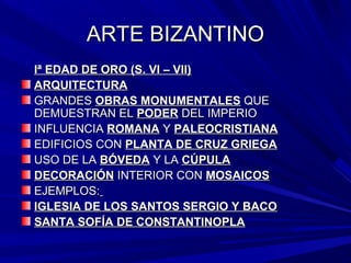 ARTE BIZANTINOARTE BIZANTINO
Iª EDAD DE ORO (S. VI – VII)Iª EDAD DE ORO (S. VI – VII)
ARQUITECTURAARQUITECTURA
GRANDESGRANDES OBRAS MONUMENTALESOBRAS MONUMENTALES QUEQUE
DEMUESTRAN ELDEMUESTRAN EL PODERPODER DEL IMPERIODEL IMPERIO
INFLUENCIAINFLUENCIA ROMANAROMANA YY PALEOCRISTIANAPALEOCRISTIANA
EDIFICIOS CONEDIFICIOS CON PLANTA DE CRUZ GRIEGAPLANTA DE CRUZ GRIEGA
USO DE LAUSO DE LA BÓVEDABÓVEDA Y LAY LA CÚPULACÚPULA
DECORACIÓNDECORACIÓN INTERIOR CONINTERIOR CON MOSAICOSMOSAICOS
EJEMPLOS:EJEMPLOS:
IGLESIA DE LOS SANTOS SERGIO Y BACOIGLESIA DE LOS SANTOS SERGIO Y BACO
SANTA SOFÍA DE CONSTANTINOPLASANTA SOFÍA DE CONSTANTINOPLA
 