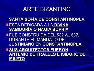 ARTE BIZANTINOARTE BIZANTINO
SANTA SOFÍA DE CONSTANTINOPLASANTA SOFÍA DE CONSTANTINOPLA
ESTÁ DEDICADA A LAESTÁ DEDICADA A LA DIVINADIVINA
SABIDURÍA O HAGIA SOPHIASABIDURÍA O HAGIA SOPHIA
FUE CONSTRUIDA DEL 532 AL 537,FUE CONSTRUIDA DEL 532 AL 537,
DURANTE EL MANDATO DEDURANTE EL MANDATO DE
JUSTINIANOJUSTINIANO ENEN CONSTANTINOPLACONSTANTINOPLA
SUS ARQUITECTOS FUERONSUS ARQUITECTOS FUERON
ANTEMIO DE TRALLES E ISIDORO DEANTEMIO DE TRALLES E ISIDORO DE
MILETOMILETO
 