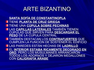 ARTE BIZANTINOARTE BIZANTINO
SANTA SOFÍA DE CONSTANTINOPLA
TIENE PLANTA DE CRUZ GRIEGA
TIENE UNA CÚPULA SOBRE PECHINAS
LAS CAPILLAS LATERALES TAMBIÉN TIENEN
CÚPULAS QUE SIRVEN PARA DESCARGAR EL
PESO DE LA CÚPULA CENTRAL
TAMBIÉN DESTACAN LOS CONTRAFUERTES QUE
CUMPLEN LA FUNCIÓN DE SOSTENER EL EDIFICIO
LAS PAREDES ESTÁN HECHAS DE LADRILLO
EL INTERIOR ESTABA RICAMENTE DECORADO EN
ORO, PERO LOS MUSULMANES ARRANCARON
TODOS LOS ADORNOS Y DEJARON MEDALLONES
CON CALIGRAFÍA ÁRABE
 