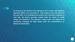 2
Art blocks is the World’s First Interactive NFT Project with Different
approach Which was launched by Erik Calderon and Jeff David in
the year 2021. It is considered as world's first interactive platform to
mint nfts. Art blocks provides unique tools for artists to create
unique nft collections. The standout thing is that the digital nft is
constantly changing its state based upon the Computations on
Ethereum blockchain.