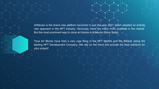 Artblocks is the brand new platform launched in just the year 2021 which adopted an entirely
new approach in the NFT Industry. Obviously, there are many more available in the market.
But the most prominent way to clone art blocks is Artblocks Clone Script.
Thus Art Blocks have tried a very new thing in the NFT Market and We Bitdeal, being the
leading NFT Development Company, We rely on the trend and provide the best solutions for
your project!