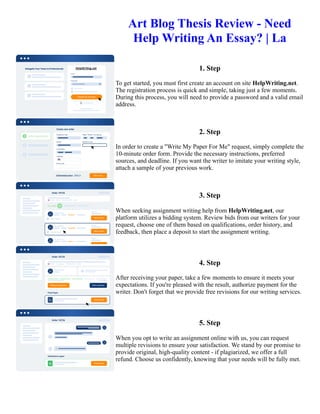 Art Blog Thesis Review - Need
Help Writing An Essay? | La
1. Step
To get started, you must first create an account on site HelpWriting.net.
The registration process is quick and simple, taking just a few moments.
During this process, you will need to provide a password and a valid email
address.
2. Step
In order to create a "Write My Paper For Me" request, simply complete the
10-minute order form. Provide the necessary instructions, preferred
sources, and deadline. If you want the writer to imitate your writing style,
attach a sample of your previous work.
3. Step
When seeking assignment writing help from HelpWriting.net, our
platform utilizes a bidding system. Review bids from our writers for your
request, choose one of them based on qualifications, order history, and
feedback, then place a deposit to start the assignment writing.
4. Step
After receiving your paper, take a few moments to ensure it meets your
expectations. If you're pleased with the result, authorize payment for the
writer. Don't forget that we provide free revisions for our writing services.
5. Step
When you opt to write an assignment online with us, you can request
multiple revisions to ensure your satisfaction. We stand by our promise to
provide original, high-quality content - if plagiarized, we offer a full
refund. Choose us confidently, knowing that your needs will be fully met.
Art Blog Thesis Review - Need Help Writing An Essay? | La Art Blog Thesis Review - Need Help Writing An
Essay? | La
 