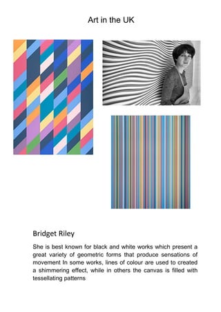 Art in the UK
Bridget Riley
She is best known for black and white works which present a
great variety of geometric forms that produce sensations of
movement In some works, lines of colour are used to created
a shimmering effect, while in others the canvas is filled with
tessellating patterns
 