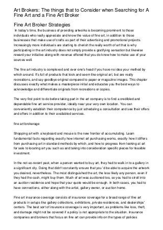 Art Brokers: The things that to Consider when Searching for A
Fine Art and a Fine Art Broker

Fine Art Broker Strategies
 In today's time, the business of providing artworks is becoming prominent to those
individuals who really appreciate and know the value of fine art, in addition to those
businesses that make use of crafts as part of their advertising and promotional projects.
Increasingly more individuals are starting to cherish the really worth of art that is why
participating in the art industry does not simply provide a gratifying sensation but likewise
reward your initiative along with revenue offered that you do know how to make use of your
sources well.


The fine art industry is complexed and over one's head if you have no idea your method by
which around. It's full of products that look and seem like original art, but are really
recreations, and say goodbye original compared to paper or magazine images. This chapter
discusses exactly what makes a masterpiece initial and educates you the best ways to
acknowledge and differentiate originals from recreations or copies.


The very first point to do before taking part in the art company is to find a credibled and
dependable fine art service provider, ideally near your very own location. You can
conveniently establish their competence by just scheduling a consultation and see their offers
and offers in addition to their availabled services.


fine art brokerage


Shopping art with a keyboard and mouse is the new frontier of accumulating. Learn
fundamental facts regarding exactly how internet art purchasing works, exactly how it differs
from purchasing art in standard methods by which, and how to progress from looking at art
for sale to locating art you such as and taking into consideration specific pieces for feasible
investment.


In the not-so-recent past, when a person wanted to buy art, they had to walk in to a gallery in
a significant city. Doing that didn't constantly ensure that you 'd be able to acquire the artwork
you desired, nevertheless. The most distinguished the art, the less likely any person, even if
they had the cash, might buy them. Much of art was auctioned too, so you had to stroll into
an auction residence and hope that your quote would be enough. In both cases, you had to
have connections, either along with the artist, gallery owner, or auction home.


Fine art insurance coverage consists of insurance coverage for a broad range of fine art
products in setups like gallery collections, exhibitions, private residences, and dealerships'
centers. The best sort of insurance coverage is very important, as problems like loss, theft,
and damage might not be covered if a policy is not appropriate to the situation. Insurance
companies and brokers that focus on fine art can provide info on the types of policies
 