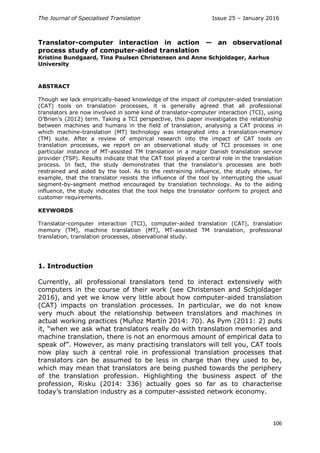 The Journal of Specialised Translation Issue 25 – January 2016
106
Translator-computer interaction in action — an observational
process study of computer-aided translation
Kristine Bundgaard, Tina Paulsen Christensen and Anne Schjoldager, Aarhus
University
ABSTRACT
Though we lack empirically-based knowledge of the impact of computer-aided translation
(CAT) tools on translation processes, it is generally agreed that all professional
translators are now involved in some kind of translator-computer interaction (TCI), using
O’Brien’s (2012) term. Taking a TCI perspective, this paper investigates the relationship
between machines and humans in the field of translation, analysing a CAT process in
which machine-translation (MT) technology was integrated into a translation-memory
(TM) suite. After a review of empirical research into the impact of CAT tools on
translation processes, we report on an observational study of TCI processes in one
particular instance of MT-assisted TM translation in a major Danish translation service
provider (TSP). Results indicate that the CAT tool played a central role in the translation
process. In fact, the study demonstrates that the translator’s processes are both
restrained and aided by the tool. As to the restraining influence, the study shows, for
example, that the translator resists the influence of the tool by interrupting the usual
segment-by-segment method encouraged by translation technology. As to the aiding
influence, the study indicates that the tool helps the translator conform to project and
customer requirements.
KEYWORDS
Translator-computer interaction (TCI), computer-aided translation (CAT), translation
memory (TM), machine translation (MT), MT-assisted TM translation, professional
translation, translation processes, observational study.
1. Introduction
Currently, all professional translators tend to interact extensively with
computers in the course of their work (see Christensen and Schjoldager
2016), and yet we know very little about how computer-aided translation
(CAT) impacts on translation processes. In particular, we do not know
very much about the relationship between translators and machines in
actual working practices (Muñoz Martín 2014: 70). As Pym (2011: 2) puts
it, “when we ask what translators really do with translation memories and
machine translation, there is not an enormous amount of empirical data to
speak of”. However, as many practising translators will tell you, CAT tools
now play such a central role in professional translation processes that
translators can be assumed to be less in charge than they used to be,
which may mean that translators are being pushed towards the periphery
of the translation profession. Highlighting the business aspect of the
profession, Risku (2014: 336) actually goes so far as to characterise
today’s translation industry as a computer-assisted network economy.
 