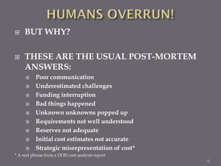     BUT WHY?

    THESE ARE THE USUAL POST-MORTEM
     ANSWERS:
         Poor communication
         Underestimated challenges
         Funding interruption
         Bad things happened
         Unknown unknowns popped up
         Requirements not well understood
         Reserves not adequate
         Initial cost estimates not accurate
         Strategic misrepresentation of cost*
* A real phrase from a DOD cost analysis report
                                                  10
 