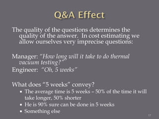 The quality of the questions determines the
  quality of the answer. In cost estimating we
  allow ourselves very imprecise questions:

Manager: “How long will it take to do thermal
  vacuum testing?”
Engineer: “Oh, 5 weeks”

What does “5 weeks” convey?
     The average time is 5 weeks – 50% of the time it will
      take longer, 50% shorter
     He is 90% sure can be done in 5 weeks
     Something else
                                                              17
 