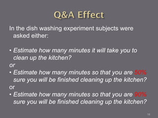 In the dish washing experiment subjects were
  asked either:

• Estimate how many minutes it will take you to
  clean up the kitchen?
or
• Estimate how many minutes so that you are 50%
  sure you will be finished cleaning up the kitchen?
or
• Estimate how many minutes so that you are 90%
  sure you will be finished cleaning up the kitchen?
                                                       18
 