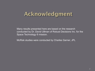 Many results presented here are based on the research
conducted by Dr. David Ullman of Robust Decisions Inc. for the
Space Technology 6 mission.

McRisk studies were conducted by Charles Garner, JPL




                                                                 2
 